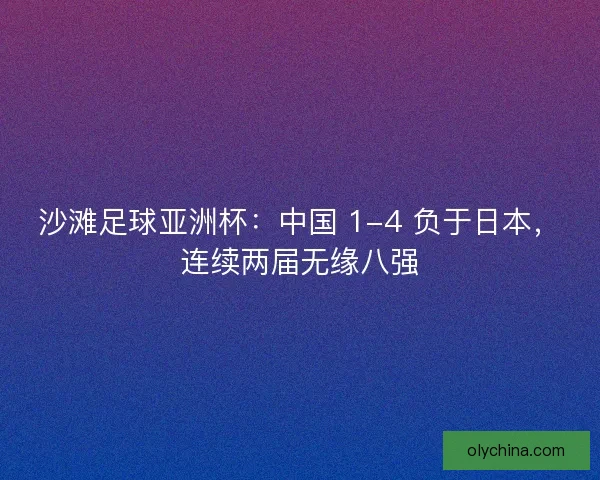 沙滩足球亚洲杯：中国 1-4 负于日本，连续两届无缘八强