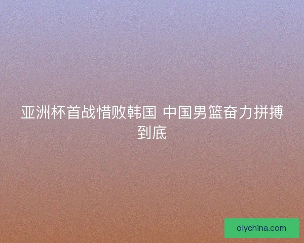 亚洲杯首战惜败韩国 中国男篮奋力拼搏到底