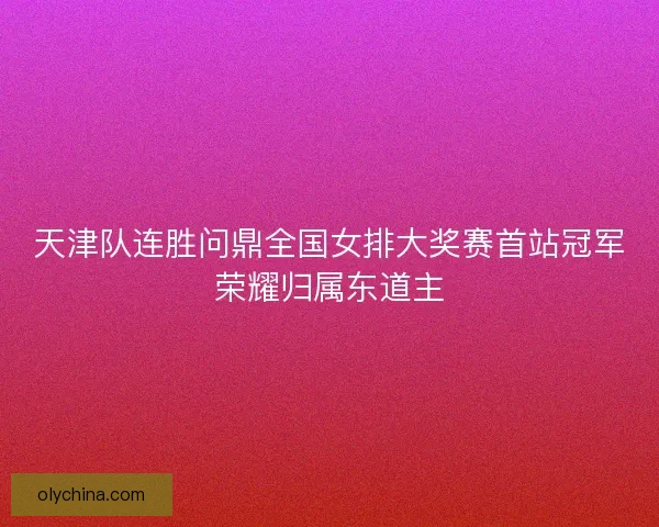 天津队连胜问鼎全国女排大奖赛首站冠军荣耀归属东道主