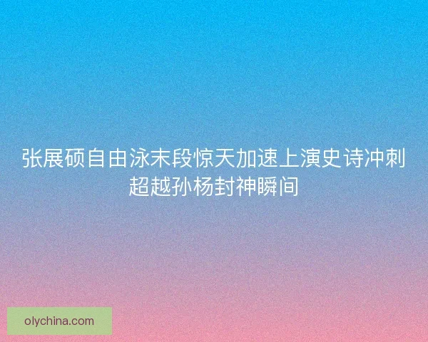 张展硕自由泳末段惊天加速上演史诗冲刺超越孙杨封神瞬间