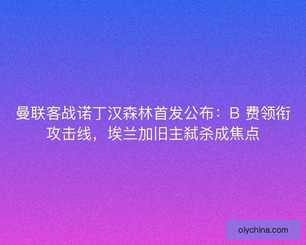 曼联客战诺丁汉森林首发公布：B 费领衔攻击线，埃兰加旧主弑杀成焦点