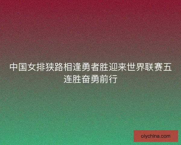 中国女排狭路相逢勇者胜迎来世界联赛五连胜奋勇前行