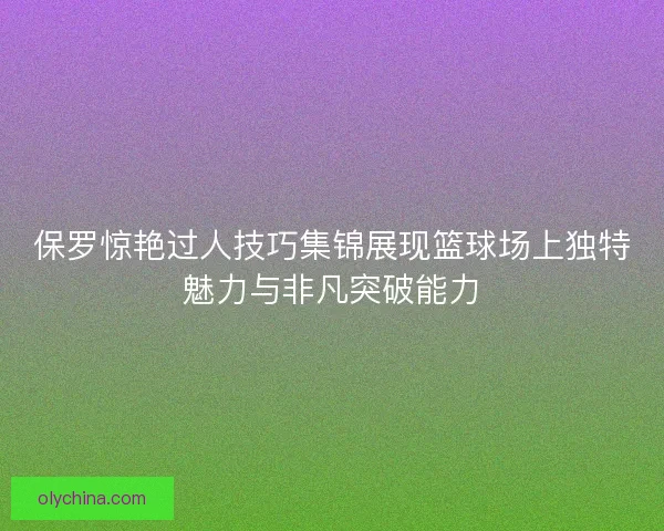 保罗惊艳过人技巧集锦展现篮球场上独特魅力与非凡突破能力