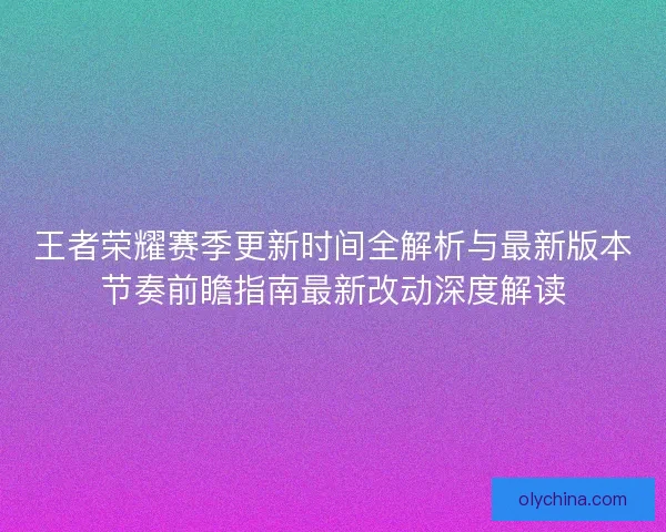 王者荣耀赛季更新时间全解析与最新版本节奏前瞻指南最新改动深度解读