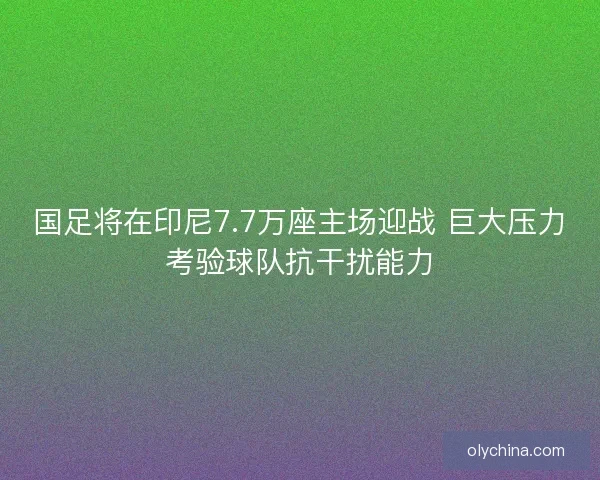 国足将在印尼7.7万座主场迎战 巨大压力考验球队抗干扰能力