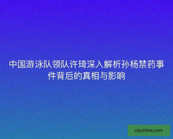 中国游泳队领队许琦深入解析孙杨禁药事件背后的真相与影响